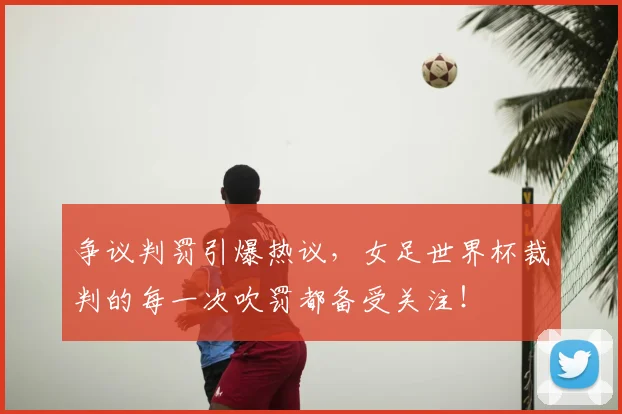 争议判罚引爆热议,女足世界杯裁判的每一次吹罚都备受关注!
