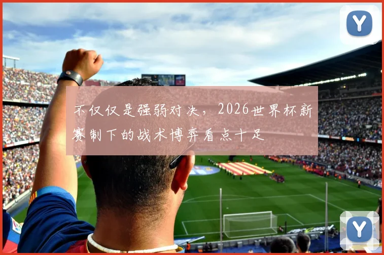 不仅仅是强弱对决,2026世界杯新赛制下的战术博弈看点十足