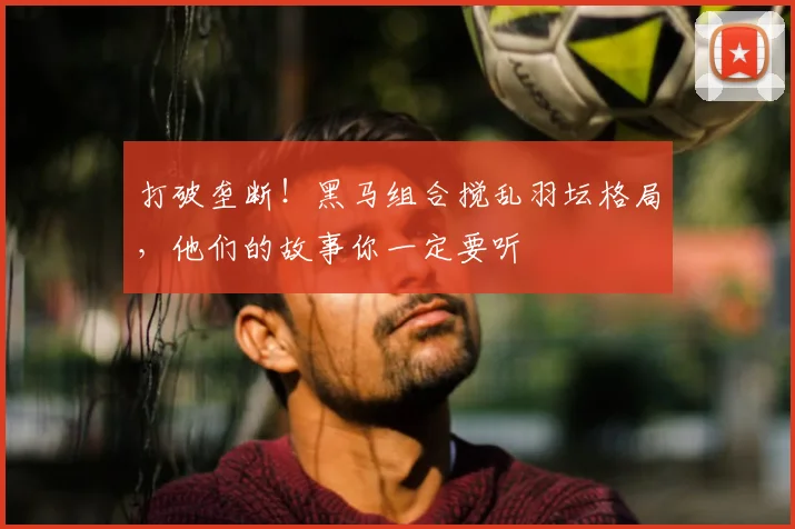 打破垄断!黑马组合搅乱羽坛格局,他们的故事你一定要听